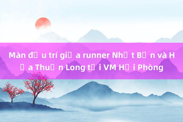 Màn đấu trí giữa runner Nhật Bản và Hứa Thuận Long tại VM Hải Phòng