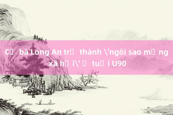 Cụ bà Long An trở thành 'ngôi sao mạng xã hội' ở tuổi U90