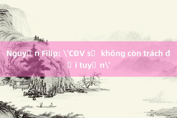 Nguyễn Filip: 'CĐV sẽ không còn trách đội tuyển'