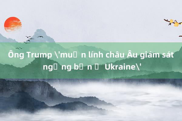 Ông Trump 'muốn lính châu Âu giám sát ngừng bắn ở Ukraine'