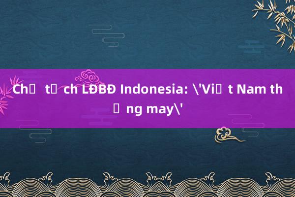 Chủ tịch LĐBĐ Indonesia: 'Việt Nam thắng may'