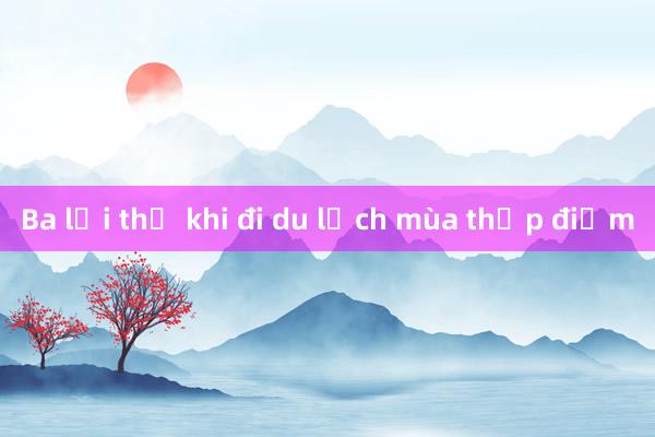 Ba lợi thế khi đi du lịch mùa thấp điểm