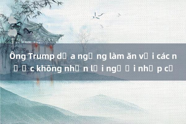 Ông Trump dọa ngừng làm ăn với các nước không nhận lại người nhập cư