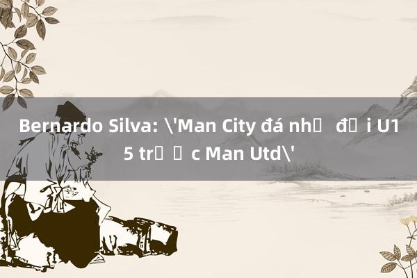 Bernardo Silva: 'Man City đá như đội U15 trước Man Utd'