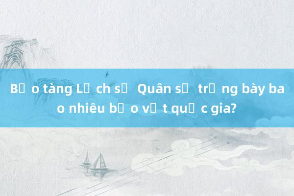 Bảo tàng Lịch sử Quân sự trưng bày bao nhiêu bảo vật quốc gia?