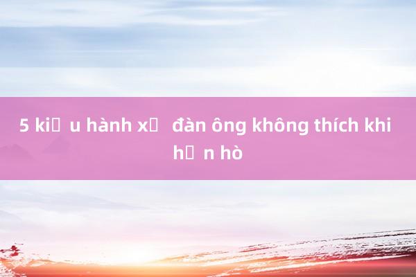 5 kiểu hành xử đàn ông không thích khi hẹn hò