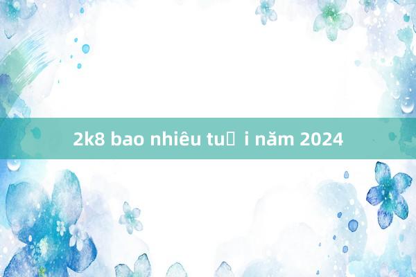 2k8 bao nhiêu tuổi năm 2024