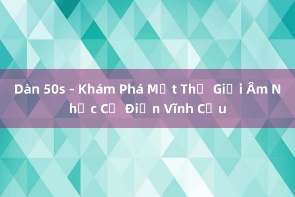 Dàn 50s - Khám Phá Một Thế Giới Âm Nhạc Cổ Điển Vĩnh Cửu