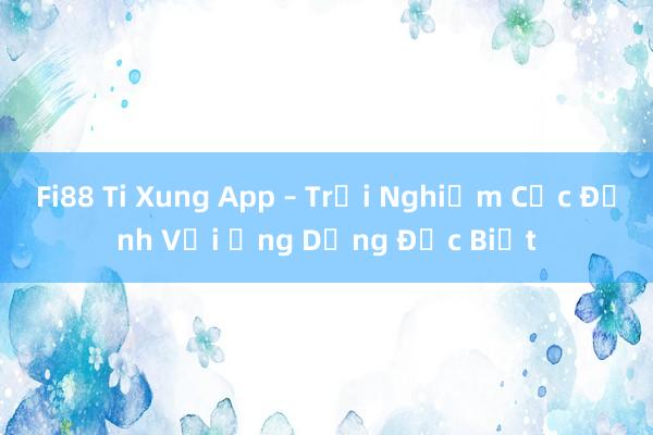 Fi88 Ti Xung App – Trải Nghiệm Cực Đỉnh Với Ứng Dụng Đặc Biệt