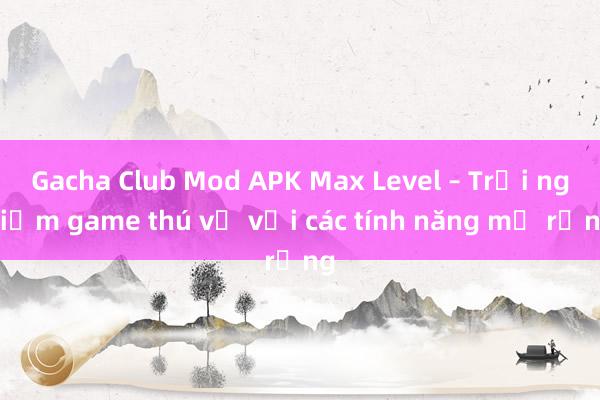 Gacha Club Mod APK Max Level – Trải nghiệm game thú vị với các tính năng mở rộng