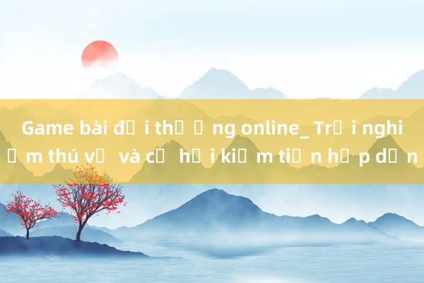 Game bài đổi thưởng online_ Trải nghiệm thú vị và cơ hội kiếm tiền hấp dẫn