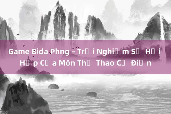 Game Bida Phng – Trải Nghiệm Sự Hồi Hộp Của Môn Thể Thao Cổ Điển