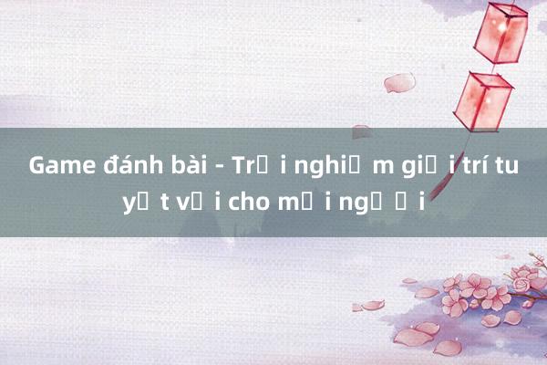 Game đánh bài - Trải nghiệm giải trí tuyệt vời cho mọi người