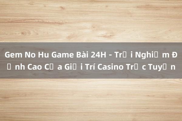 Gem No Hu Game Bài 24H - Trải Nghiệm Đỉnh Cao Của Giải Trí Casino Trực Tuyến