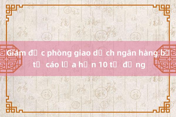 Giám đốc phòng giao dịch ngân hàng bị tố cáo lừa hơn 10 tỷ đồng