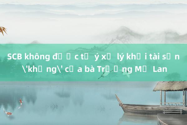 SCB không được tự ý xử lý khối tài sản 'khủng' của bà Trương Mỹ Lan