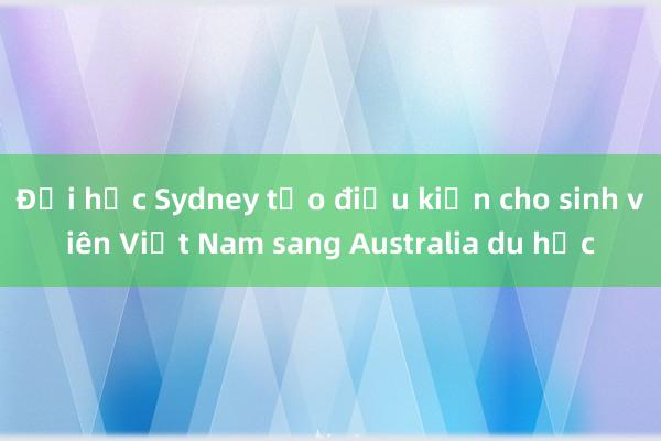 Đại học Sydney tạo điều kiện cho sinh viên Việt Nam sang Australia du học