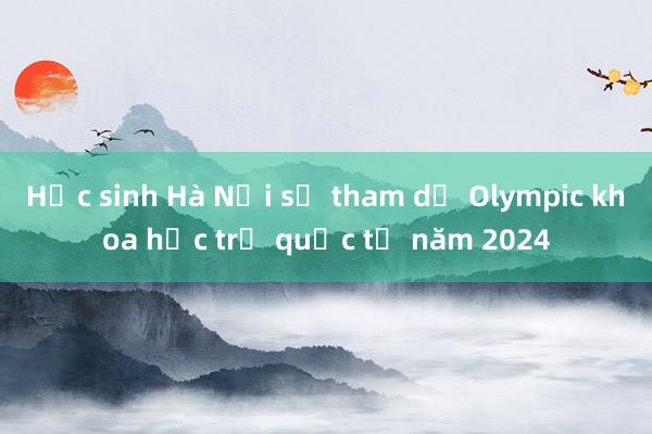 Học sinh Hà Nội sẽ tham dự Olympic khoa học trẻ quốc tế năm 2024