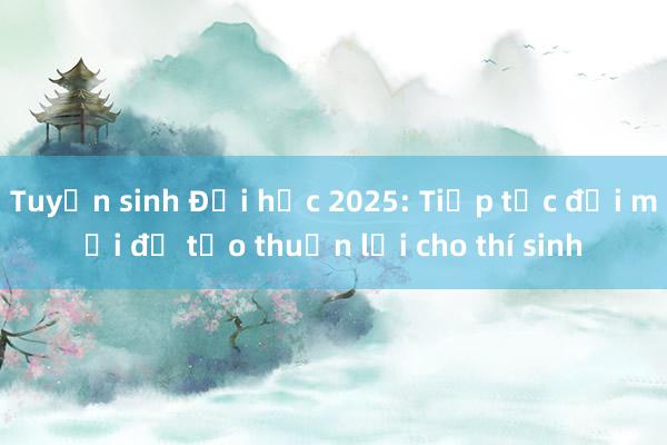 Tuyển sinh Đại học 2025: Tiếp tục đổi mới để tạo thuận lợi cho thí sinh