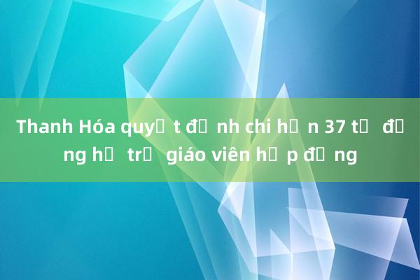 Thanh Hóa quyết định chi hơn 37 tỷ đồng hỗ trợ giáo viên hợp đồng