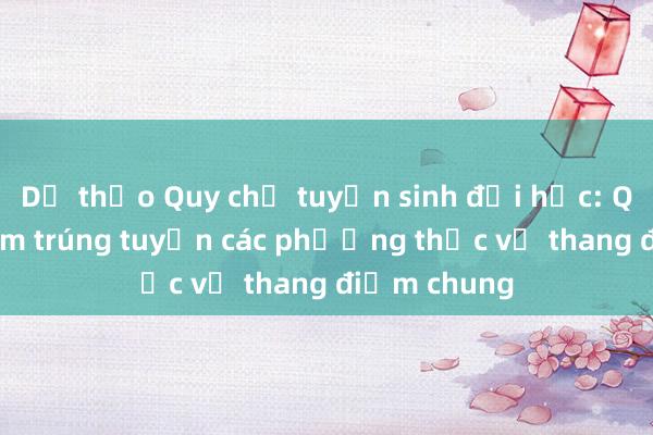 Dự thảo Quy chế tuyển sinh đại học: Quy đổi điểm trúng tuyển các phương thức về thang điểm chung