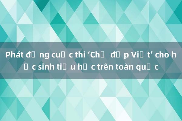 Phát động cuộc thi ‘Chữ đẹp Việt’ cho học sinh tiểu học trên toàn quốc