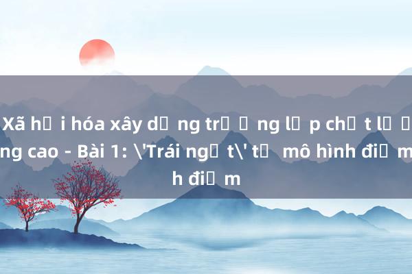 Xã hội hóa xây dựng trường lớp chất lượng cao - Bài 1: 'Trái ngọt' từ mô hình điểm