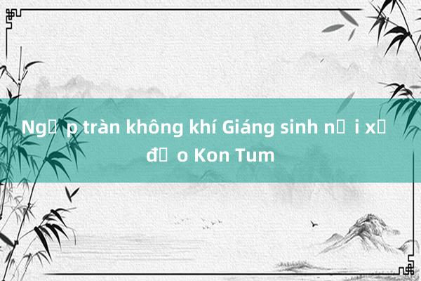 Ngập tràn không khí Giáng sinh nơi xứ đạo Kon Tum