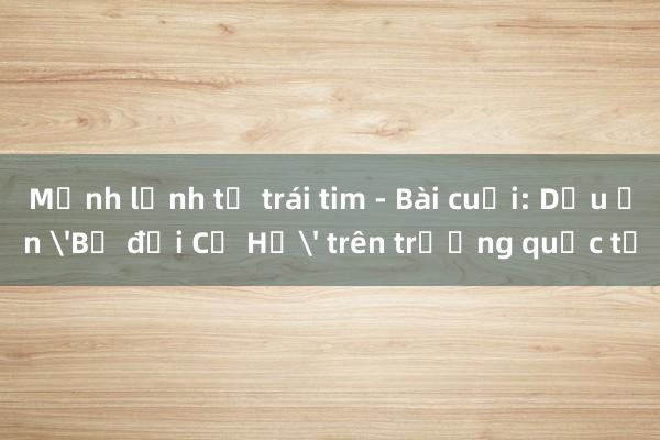 Mệnh lệnh từ trái tim - Bài cuối: Dấu ấn 'Bộ đội Cụ Hồ' trên trường quốc tế