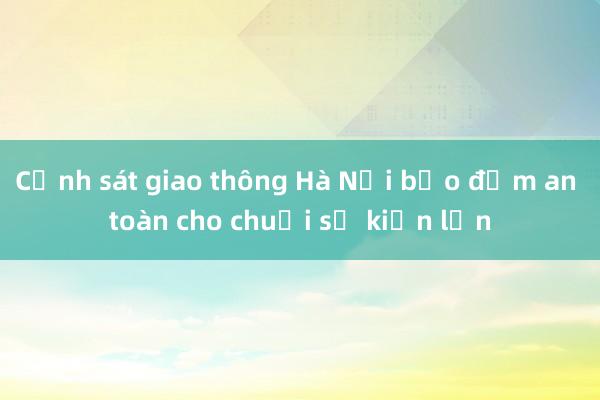 Cảnh sát giao thông Hà Nội bảo đảm an toàn cho chuỗi sự kiện lớn