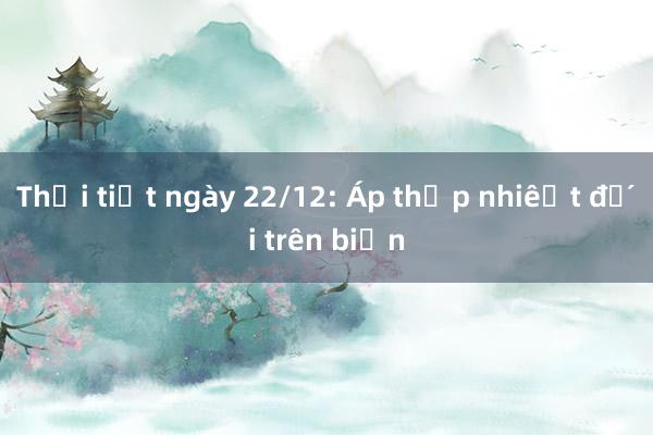 Thời tiết ngày 22/12: Áp thấp nhiệt đới trên biển