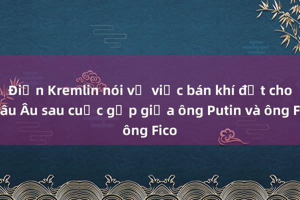 Điện Kremlin nói về việc bán khí đốt cho châu Âu sau cuộc gặp giữa ông Putin và ông Fico