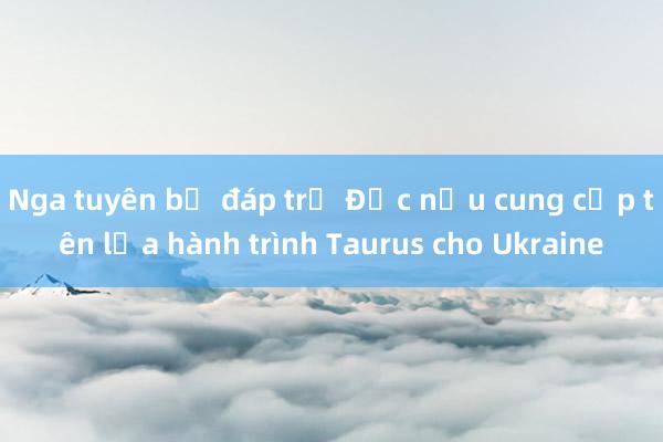 Nga tuyên bố đáp trả Đức nếu cung cấp tên lửa hành trình Taurus cho Ukraine