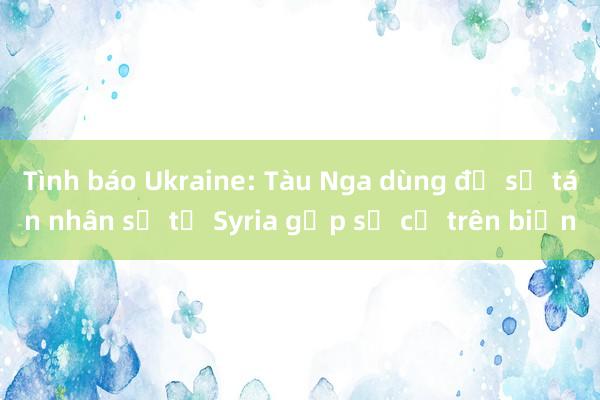 Tình báo Ukraine: Tàu Nga dùng để sơ tán nhân sự từ Syria gặp sự cố trên biển