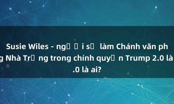 Susie Wiles - người sẽ làm Chánh văn phòng Nhà Trắng trong chính quyền Trump 2.0 là ai?