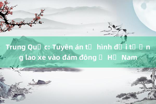 Trung Quốc: Tuyên án tử hình đối tượng lao xe vào đám đông ở Hồ Nam