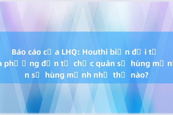 Báo cáo của LHQ: Houthi biến đổi từ lực lượng địa phương đến tổ chức quân sự hùng mạnh như thế nào?