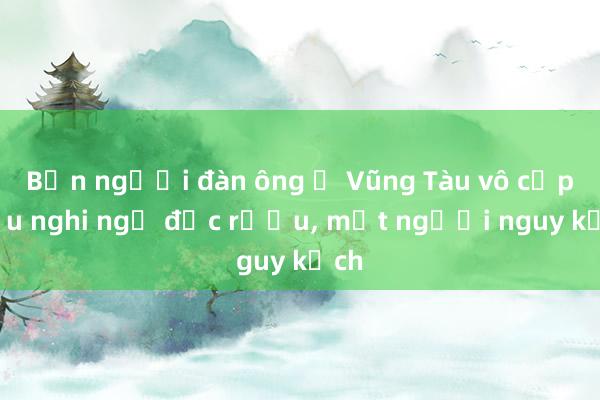 Bốn người đàn ông ở Vũng Tàu vô cấp cứu nghi ngộ độc rượu， một người nguy kịch