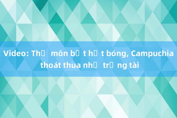 Video: Thủ môn bắt hụt bóng， Campuchia thoát thua nhờ trọng tài