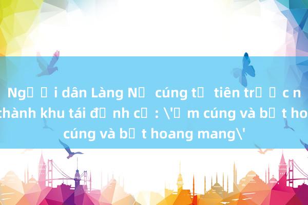 Người dân Làng Nủ cúng tổ tiên trước ngày khánh thành khu tái định cư: 'Ấm cúng và bớt hoang mang'