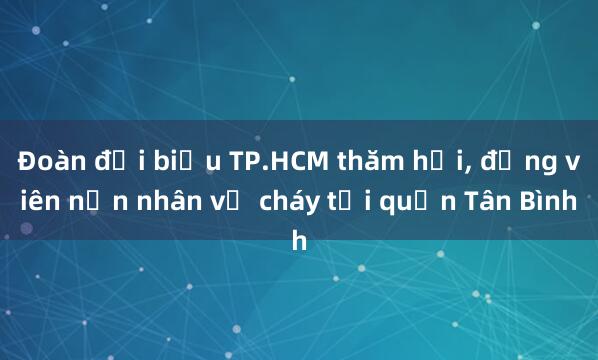 Đoàn đại biểu TP.HCM thăm hỏi， động viên nạn nhân vụ cháy tại quận Tân Bình