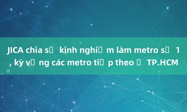 JICA chia sẻ kinh nghiệm làm metro số 1， kỳ vọng các metro tiếp theo ở TP.HCM