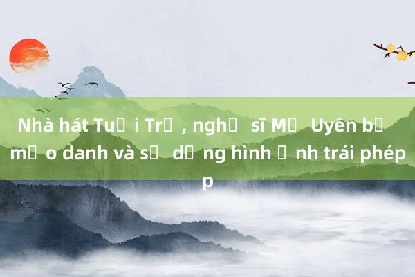 Nhà hát Tuổi Trẻ， nghệ sĩ Mỹ Uyên bị mạo danh và sử dụng hình ảnh trái phép