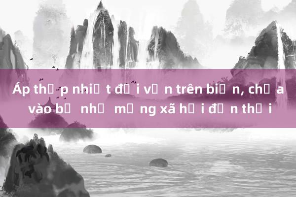 Áp thấp nhiệt đới vẫn trên biển， chưa vào bờ như mạng xã hội đồn thổi