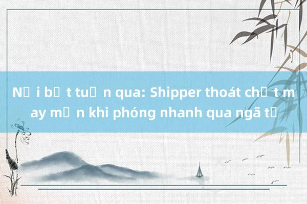 Nổi bật tuần qua: Shipper thoát chết may mắn khi phóng nhanh qua ngã tư