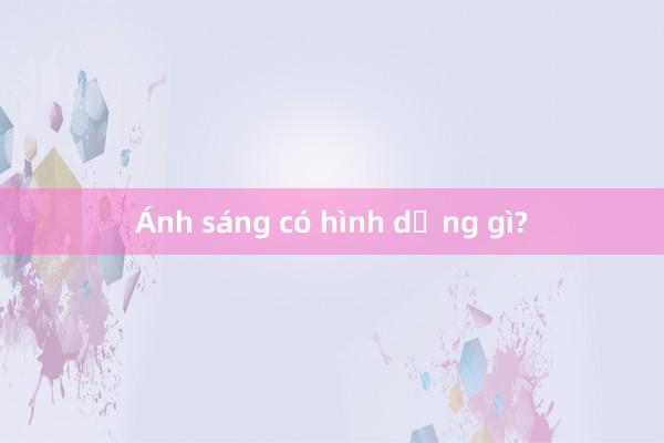 Ánh sáng có hình dạng gì?