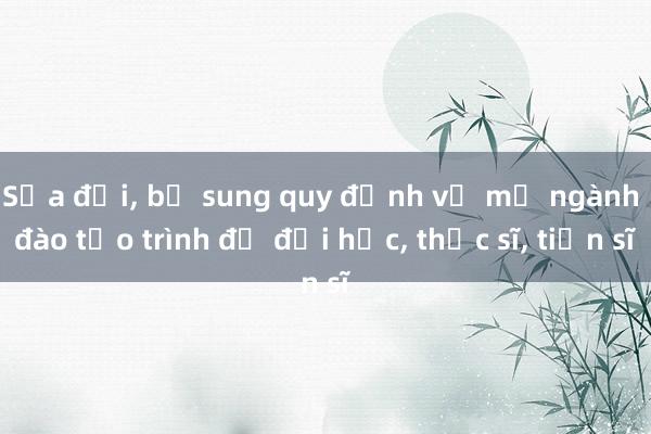 Sửa đổi， bổ sung quy định về mở ngành đào tạo trình độ đại học， thạc sĩ， tiến sĩ