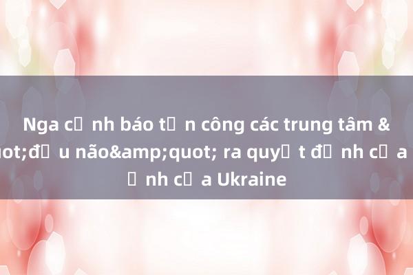 Nga cảnh báo tấn công các trung tâm &quot;đầu não&quot; ra quyết định của Ukraine