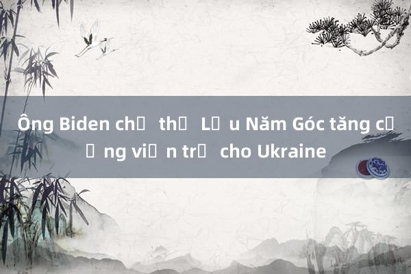 Ông Biden chỉ thị Lầu Năm Góc tăng cường viện trợ cho Ukraine