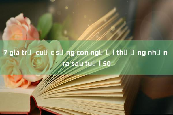 7 giá trị cuộc sống con người thường nhận ra sau tuổi 50